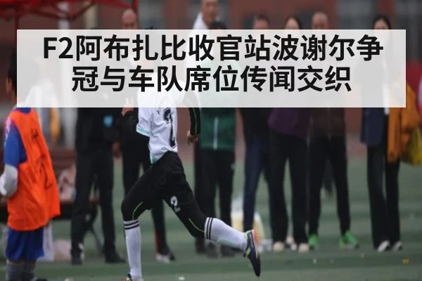 F2阿布扎比收官站波谢尔争冠与车队席位传闻交织（zhiboba）