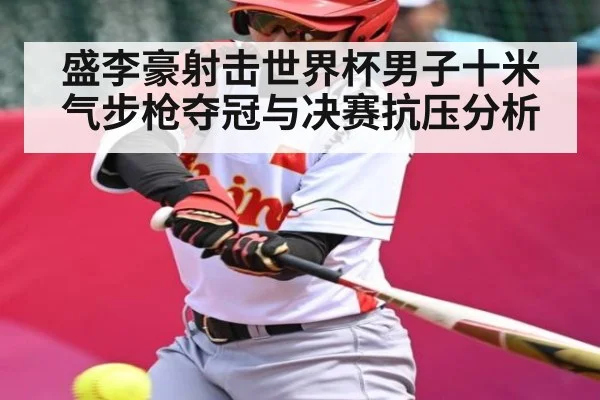 盛李豪射击世界杯男子十米气步枪夺冠与决赛抗压分析